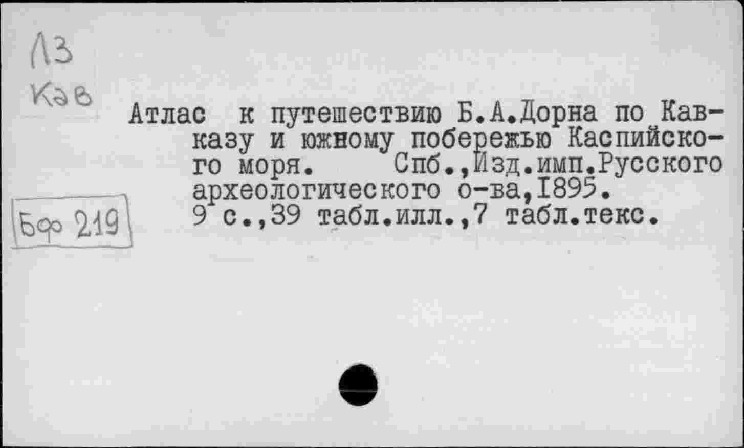 ﻿Ль

Атлас к путешествию Б казу и южному побе го моря. Спб.,.
2Л9Д
археологического о 9 с.,39 табл.илл.,
А.Дорна по Кав-ежью Каспийско-зд.имп.Русского ■ва,1895.
табл.текс.